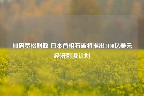 加码宽松财政 日本首相石破将推出1400亿美元经济刺激计划