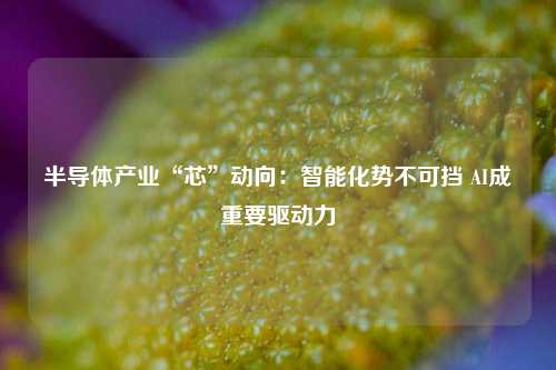 半导体产业“芯”动向：智能化势不可挡 AI成重要驱动力