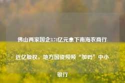 佛山两家国企3.74亿元拿下南海农商行近亿股权，地方国资频频“加码”中小银行