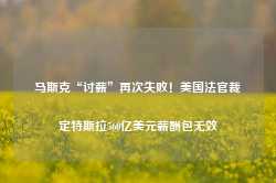 马斯克“讨薪”再次失败！美国法官裁定特斯拉560亿美元薪酬包无效