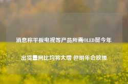 消息称平板电视等产品所需OLED屏今年出货量同比均将大增 但明年会放缓