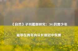 《自然》子刊最新研究：70%的青少年能够在两年内从长新冠中恢复