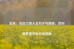 克宫：乌克兰加入北约不可接受，这对俄罗斯安全构成威胁