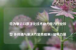 华为擎云以数字化技术助力电力行业转型 多终端与解决方案亮相第31届电力展