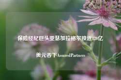 保险经纪巨头亚瑟加拉格尔接近120亿美元吞下AssuredPartners