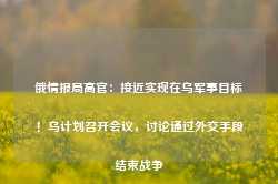 俄情报局高官：接近实现在乌军事目标！乌计划召开会议，讨论通过外交手段结束战争