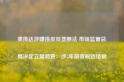 英伟达涉嫌违反反垄断法 市场监管总局决定立案调查：涉5年前收购迈络思