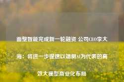 面壁智能完成新一轮融资 公司CEO李大海：将进一步提速以端侧AI为代表的高效大模型商业化布局