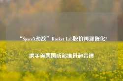 “SpaceX劲敌”Rocket Lab股价再迎催化? 携手美国国防部推进超音速