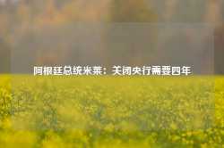 阿根廷总统米莱：关闭央行需要四年