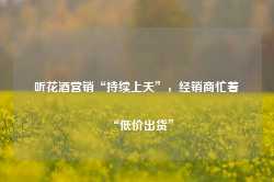 听花酒营销“持续上天”，经销商忙着“低价出货”